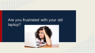 Are you frustrated with your old 
laptop? 
 