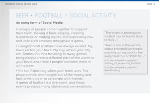 FACEBOOK SOCIAL DESIGN HACK                                                                   PAGE 4




        BEER + FOOTBALL = SOCIAL ACTIVITY
         An early form of Social Media

         • Groups of people come together to support
         their team. Having a beer, singing, creating         “The origin of professional
         friendships or trading insults, and expressing raw   football can be traced back
         and unfiltered emotion throughout a game.            to 1892 …”

         • Geographical rivalries have always existed. My     “Beer is one of the world’s
         town versus your town. My city versus your city      oldest prepared beverages,
                                                              possibly dating back to the
         etc. Teams and fans traveling to away games
                                                              early Neolithic or 9500 BC …”
         bring people from a different part of the world to
                                                              http://en.wikipedia.org/wiki/
         your town, and (most) people welcome them in         History_of_American_football
         with a beer.                                         http://en.wikipedia.org/wiki/
         • It’s fun. Especially when your team wins. The      Beer#History
         players drink champagne out of the trophy, and
         fans drink a beer to celebrate with friends.
         A game of football is a live event, and these
         events produce many stories and conversations.
 