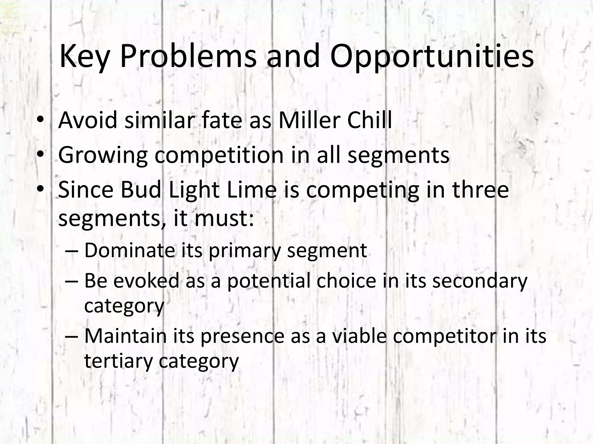 Key Problems and OpportunitiesAvoid similar fate as Miller ChillGrowing competition in all segmentsSince Bud Light Lime is competing in three segments, it must:Dominate its primary segmentBe evoked as a potential choice in its secondary categoryMaintain its presence as a viable competitor in its tertiary category