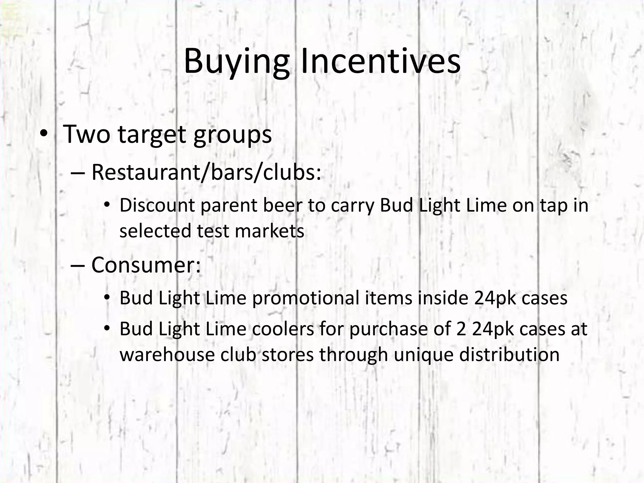 Buying IncentivesTwo target groupsRestaurant/bars/clubs:Discount parent beer to carry Bud Light Lime on tap in selected test marketsConsumer:Bud Light Lime promotional items inside 24pk casesBud Light Lime coolers for purchase of 2 24pk cases at warehouse club stores through unique distribution