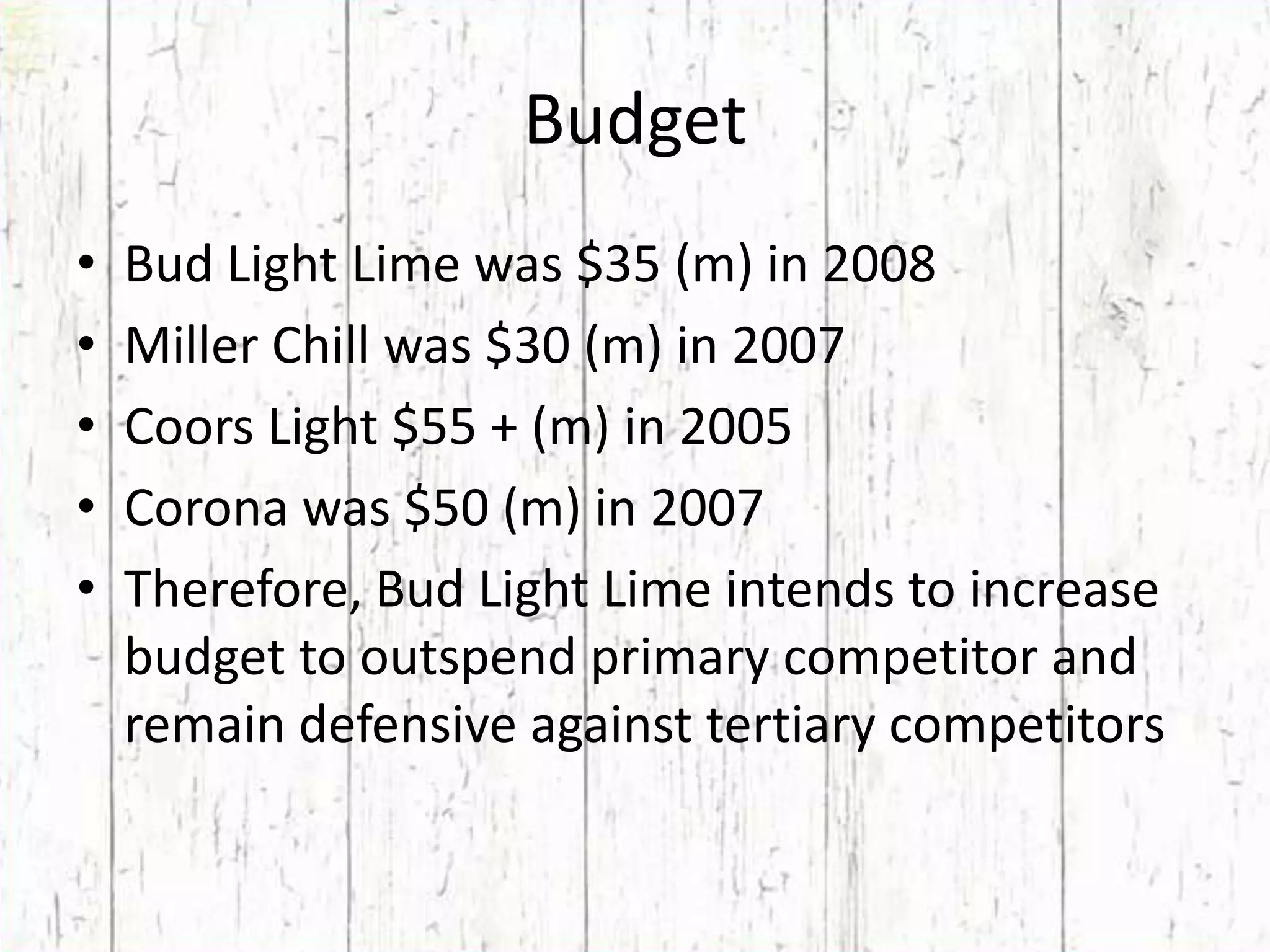BudgetBud Light Lime was $35 (m) in 2008Miller Chill was $30 (m) in 2007Coors Light $55 + (m) in 2005Corona was $50 (m) in 2007Therefore, Bud Light Lime intends to increase budget to outspend primary competitor and remain defensive against tertiary competitors