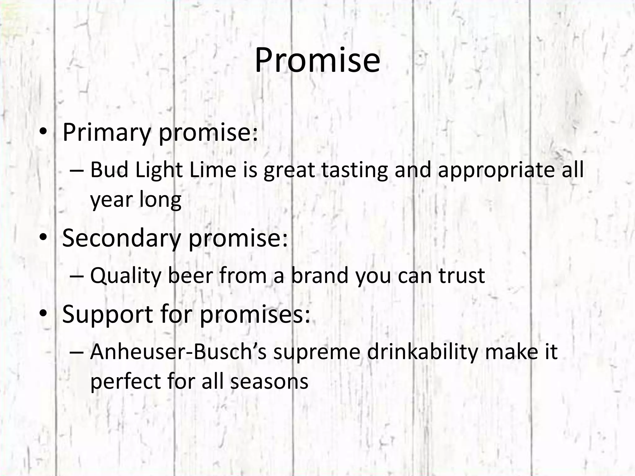 PromisePrimary promise:Bud Light Lime is great tasting and appropriate all year longSecondary promise:Quality beer from a brand you can trustSupport for promises:Anheuser-Busch’s supreme drinkability make it perfect for all seasons