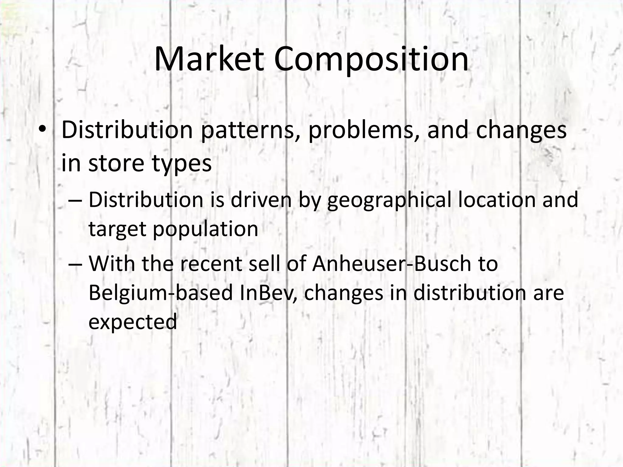 Market CompositionDistribution patterns, problems, and changes in store typesDistribution is driven by geographical location and target populationWith the recent sell of Anheuser-Busch to Belgium-based InBev, changes in distribution are expected