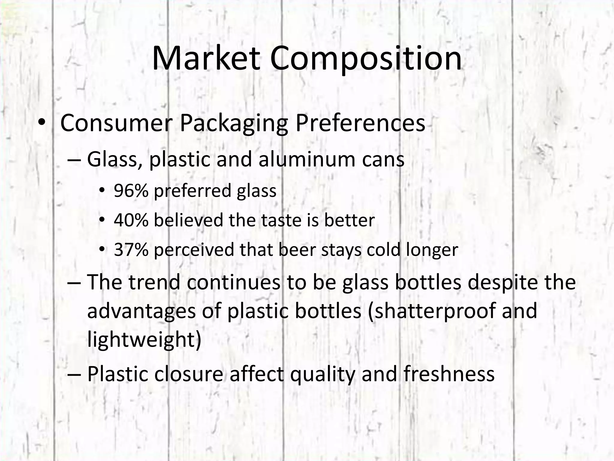Market CompositionConsumer Packaging Preferences  Glass, plastic and aluminum cans96% preferred glass40% believed the taste is better37% perceived that beer stays cold longerThe trend continues to be glass bottles despite the advantages of plastic bottles (shatterproof and lightweight)Plastic closure affect quality and freshness