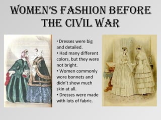 Women’s Fashion Before The Civil War Dresses were big and detailed. Had many different colors, but they were not bright. Women commonly wore bonnets and didn’t show much skin at all. Dresses were made with lots of fabric. 