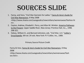 Sources Slide Fanny, and Vera. "Civil War Garmets for Ladies."  Fanny & Vera's Guide for Civil War Reenactors . 8 May 2008 <http://www.shasta.com/suesgoodco/newcivilians/womenswear/fashion.htm>. Cayton, Andrew, Elisabeth I. Perry, and Allan M. Winkler.  America Pathways to the Present . Upper Saddle River, New Jersey: Prentice-Hall, Inc.,, 1998. 298-321. Halsey, William D., and Bernard Johnston, eds. "Civil War, U.S."  Collier's Encyclopedia . 6th ed. 24 vols. New York: P.F Collier, Inc., 1989.  Primary Source Picture Credit Fanny & Vera.  Fanny & Vera's Guide for Civil War Reenactors . 8 May 2008 <http://www.shasta.com/suesgoodco/newcivilians/womenswear/fashion.htm>. 