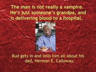 The man is not really a vampire.  He’s just someone’s grandpa, and is delivering blood to a hospital.  Bud gets in and tells him all about his dad, Herman E. Calloway. 
