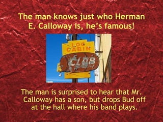 The man knows just who Herman E. Calloway is, he’s famous! The man is surprised to hear that Mr. Calloway has a son, but drops Bud off at the hall where his band plays. 
