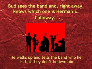 Bud sees the band and, right away, knows which one is Herman E. Calloway.   He walks up and tells the band who he is, but they don’t believe him. 