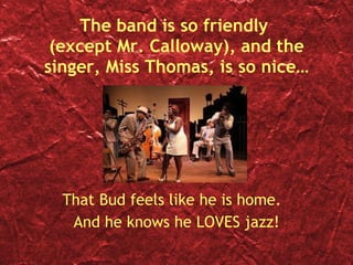 The band is so friendly  (except Mr. Calloway), and the singer, Miss Thomas, is so nice… That Bud feels like he is home.  And he knows he LOVES jazz! 