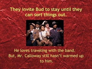 They invite Bud to stay until they can sort things out. He loves traveling with the band.  But, Mr. Calloway still hasn’t warmed up to him. 