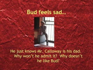 Bud feels sad… He just knows Mr. Calloway is his dad.  Why won’t he admit it?  Why doesn’t he like Bud? 