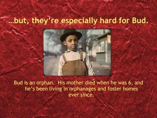 … but, they’re especially hard for Bud. Bud is an orphan.  His mother died when he was 6, and he’s been living in orphanages and foster homes ever since. 