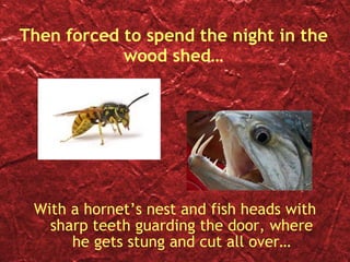 Then forced to spend the night in the wood shed… With a hornet’s nest and fish heads with sharp teeth guarding the door, where he gets stung and cut all over… 