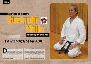 Entrevista al maestro 
Suekichi 
Naito 
La historia olvidadA 
Todo empezó en 1959, cuando el maestro Toguchi 
vino a instalarse a Tokio (Japón) con sensei Miyagi, su 
asistente (no confundir con el maestro Chojun Miyagi) 
y otras personas de Okinawa para ayudarle a estable-cerse 
y a enseñar la escuela Shorei-Kan Goju-ryu. 
A partir del libro del maestro Toguchi “Karate no Ko-koro” 
(“Corazón de Karate”) publicado en 1986, en la 
entrevista con el profesor Hokama Shuzen (científico 
de Okinawa): “A partir de octubre de 1960 hasta 1962, 
Desde tiempos antiguos la historia fue escrita 
por los vencedores y por intereses perso-nales, 
sin profundizar y sin la idea de com-partir, 
contrariamente a cómo actúan los 
orientales para quien las bases y los fundamentos son 
importantes para transmitir el saber. Es quizá por esto 
por lo que no conocemos bien la historia del Karate. 
Cuando entrevistamos al kancho Naito se sorpren-dió 
nuestro deseo de saber. 
10º Dan Goju-ryu Shorei-Kan 
((11995599--11997744)) 
Por Alexis Alcón, 4º Dan 
Representante de Shorei-kan en España 
Traducción: Naoko Kadota 
Entrevista 
s. naito 
46 l El Budoka 2.0 Septiembre - Octubre 2014 l 47 
 