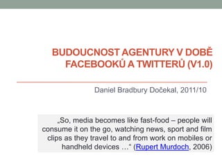BUDOUCNOST AGENTURY V DOBĚ
    FACEBOOKŮ A TWITTERŮ (V1.0)

                Daniel Bradbury Dočekal, 2011/10



     „So, media becomes like fast-food – people will
consume it on the go, watching news, sport and film
 clips as they travel to and from work on mobiles or
      handheld devices …“ (Rupert Murdoch, 2006)
 