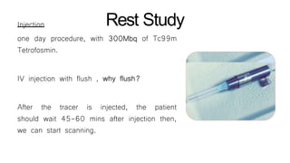 Rest StudyInjection
one day procedure, with 300Mbq of Tc99m
Tetrofosmin.
IV injection with flush , why flush?
After the tracer is injected, the patient
should wait 45-60 mins after injection then,
we can start scanning.
 
