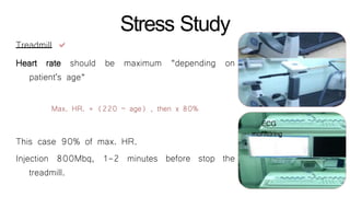 Stress Study
Treadmill 
be maximum “depending onHeart rate should
patient's age“
Max. HR. = (220 – age) , then x 80%
before stop the
This case 90% of max. HR.
Injection 800Mbq, 1-2 minutes
treadmill.
ECG
monitoring
 