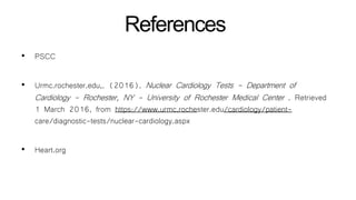 References
• PSCC
• Urmc.rochester.edu,. (2016). Nuclear Cardiology Tests - Department of
Cardiology - Rochester, NY - University of Rochester Medical Center . Retrieved
1 March 2016, from https://www.urmc.rochester.edu/cardiology/patient-
care/diagnostic-tests/nuclear-cardiology.aspx
• Heart.org
 