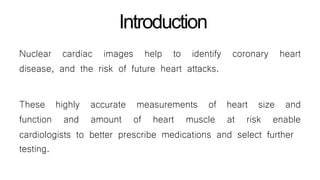 Introduction
coronary heartNuclear cardiac images help to identify
disease, and the risk of future heart attacks.
These highly
function and
accurate measurements of heart size and
amount of heart muscle at risk enable
cardiologists to better prescribe medications and select further
testing.
 