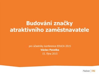 Budování značky
atraktivního zaměstnavatele
pro účastníky konference EDUCA 2015
Václav Pavelka
15. října 2015
 