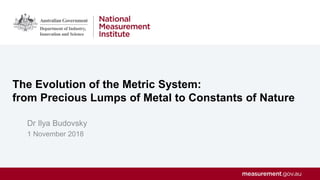 The Evolution of the Metric System:
from Precious Lumps of Metal to Constants of Nature
Dr Ilya Budovsky
1 November 2018
 