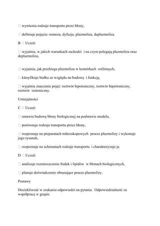 – wymienia rodzaje transportu przez błony,

– definiuje pojęcia: osmoza, dyfuzja, plazmoliza, deplazmoliza.

B – Uczeń:

– wyjaśnia, w jakich warunkach zachodzi i na czym polegają plazmoliza oraz
deplazmoliza,


– wyjaśnia, jak przebiega plazmoliza w komórkach roślinnych,

– klasyfikuje białka ze względu na budowę i funkcję,

– wyjaśnia znaczenie pojęć: roztwór hipotoniczny, roztwór hipertoniczny,
roztwór izotoniczny.

Umiejętności

C – Uczeń:

– omawia budowę błony biologicznej na podstawie modelu,

– porównuje rodzaje transportu przez błony,

– rozpoznaje na preparatach mikroskopowych proces plazmolizy i wykonuje
jego rysunek,

– rozpoznaje na schematach rodzaje transportu i charakteryzuje je.

D – Uczeń:

– analizuje rozmieszczenie białek i lipidów w błonach biologicznych,

– planuje doświadczenie obrazujące proces plazmolizy.

Postawy

Dociekliwość w szukaniu odpowiedzi na pytania. Odpowiedzialność za
współpracę w grupie.
 