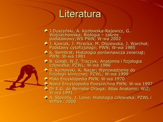 Literatura
J.Duszyński, A. Kozłowska-Rajewicz, G.
Wojciechowska; Biologia – zakres
podstawowy;WS PWN; W-wa 2002
J. Kawiak, J. Mirecka, M. Olszewska, J. Warchoł;
Podstawy cytofizjologii; PWN; W-wa 1985
K. Sembrat; Histologia porównawcza zwierząt;
PWN; W-wa 1981
B. Gołąb, W.Z. Traczyk; Anatomia i fizjologia
człowieka; PZWL; W-wa 1986
S. Kozłowski, K. Nazar; Wprowadzenie do
fizjologii klinicznej; PZWL; W-wa 1999
Mała Encyklopedia PWN; W-wa 1970
Nowa Encyklopedia Powszechna PWN; W-wa 1997
Dr E.G. de Bernabe Ortega; Atlas Anatomii; WiŻ;
W-wa 1991
A. Stevens, J. Lowe; Histologia człowieka; PZWL i
WMSV; 2000

 
