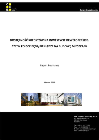 0
                                                        Smart Investments




    DOSTĘPNOŚĆ KREDYTÓW NA INWESTYCJE DEWELOPERSKIE.
     CZY W POLSCE BĘDĄ PIENIĄDZE NA BUDOWĘ MIESZKAŃ?




                      Raport kwartalny




                         Marzec 2010




                                           CEE Property Group Sp. z o.o.
                                             ¤   § © ¥ ¡ ¨ § ¦ ¥ ¤ £ ¢ ¡  
                                                 #  !        
                                                                  ( '  % $
                                                     5 54 3  210 ¢¡¥)
                                                     88 4 3  210 76
                                           ¡¦ ¢G F ¥¦§ ¦99ED§ C¤B A¡¤ @9
                                                       ¡¦ ¢GF ¥¦§ ¦99E¢ ###

                                                                                  0
 