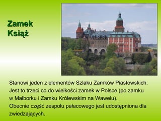 ZZaammeekk 
KKssiiąążż 
Stanowi jeden z elementów Szlaku Zamków Piastowskich. 
Jest to trzeci co do wielkości zamek w Polsce (po zamku 
w Malborku i Zamku Królewskim na Wawelu). 
Obecnie część zespołu pałacowego jest udostępniona dla 
zwiedzających. 
 