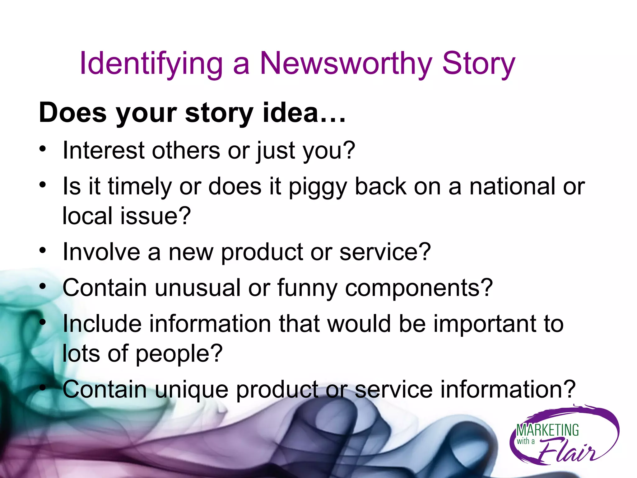 Identifying a Newsworthy Story Does your story idea… Interest others or just you? Is it timely or does it piggy back on a national or local issue? Involve a new product or service? Contain unusual or funny components? Include information that would be important to lots of people? Contain unique product or service information? 