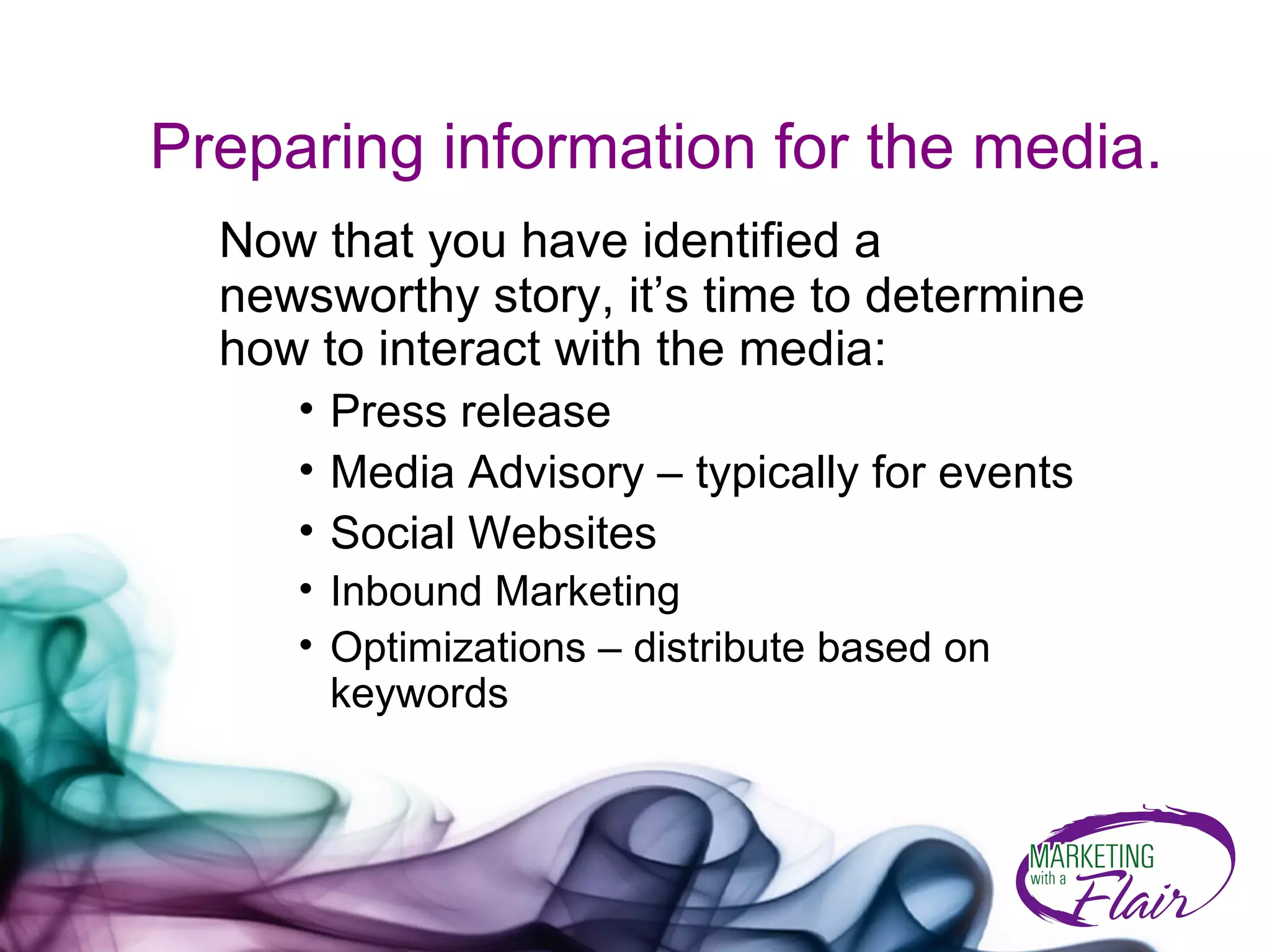Preparing information for the media. Now that you have identified a newsworthy story, it’s time to determine how to interact with the media:  Press release  Media Advisory – typically for events Social Websites Inbound Marketing Optimizations – distribute based on keywords 