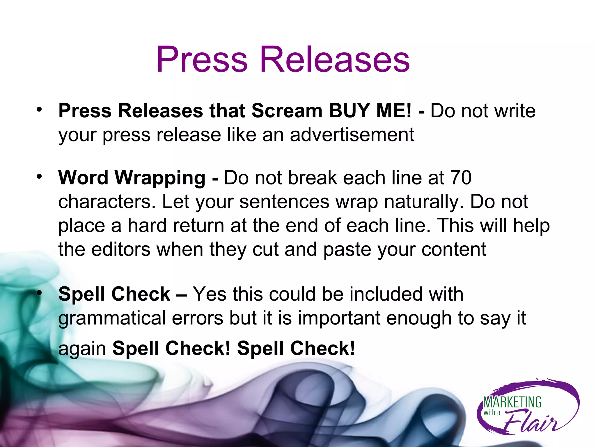 Press Releases Press Releases that Scream BUY ME! -  Do not write your press release like an advertisement Word Wrapping -  Do not break each line at 70 characters. Let your sentences wrap naturally. Do not place a hard return at the end of each line. This will help the editors when they cut and paste your content Spell Check –  Yes this could be included with grammatical errors but it is important enough to say it again  Spell Check! Spell Check!   