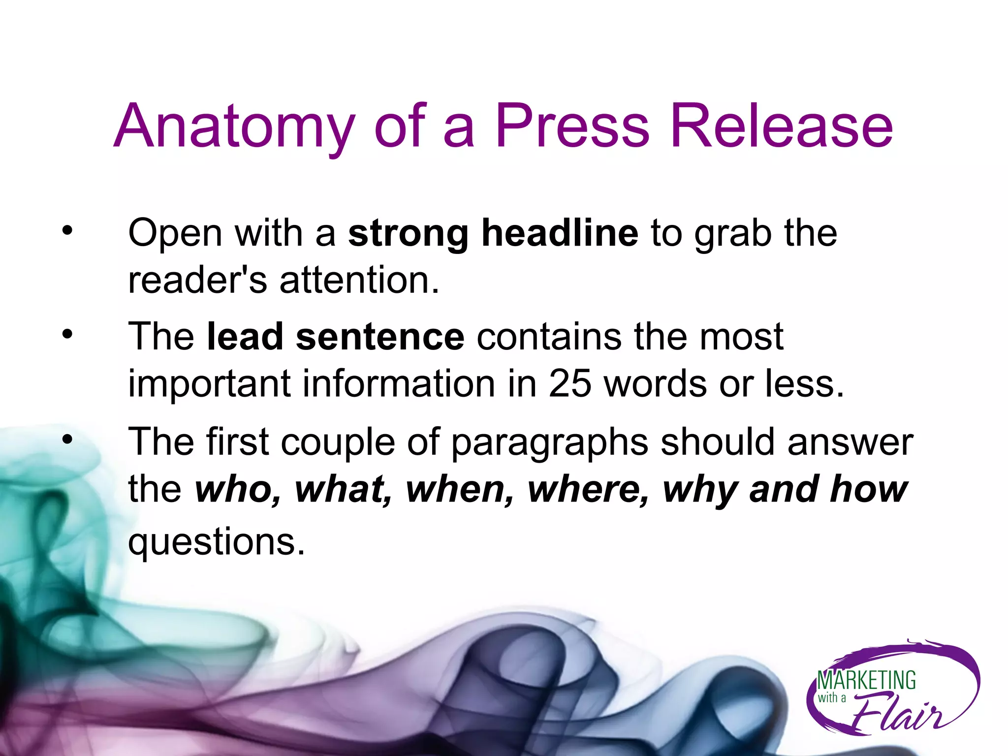 Anatomy of a Press Release Open with a  strong headline  to grab the reader's attention.  The  lead sentence  contains the most important information in 25 words or less. The first couple of paragraphs should answer the  who, what, when, where, why and how  questions.   