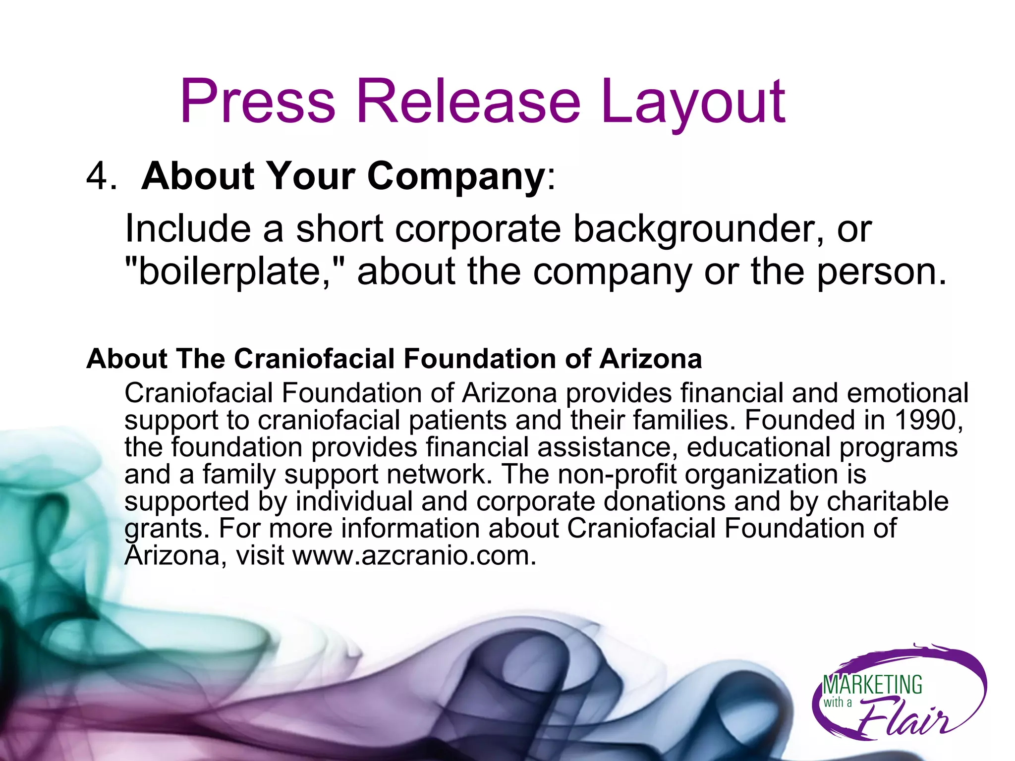 Press Release Layout 4.  About Your Company : Include a short corporate backgrounder, or "boilerplate," about the company or the person.  About The Craniofacial Foundation of Arizona Craniofacial Foundation of Arizona provides financial and emotional support to craniofacial patients and their families. Founded in 1990, the foundation provides financial assistance, educational programs and a family support network. The non-profit organization is supported by individual and corporate donations and by charitable grants. For more information about Craniofacial Foundation of Arizona, visit www.azcranio.com.  