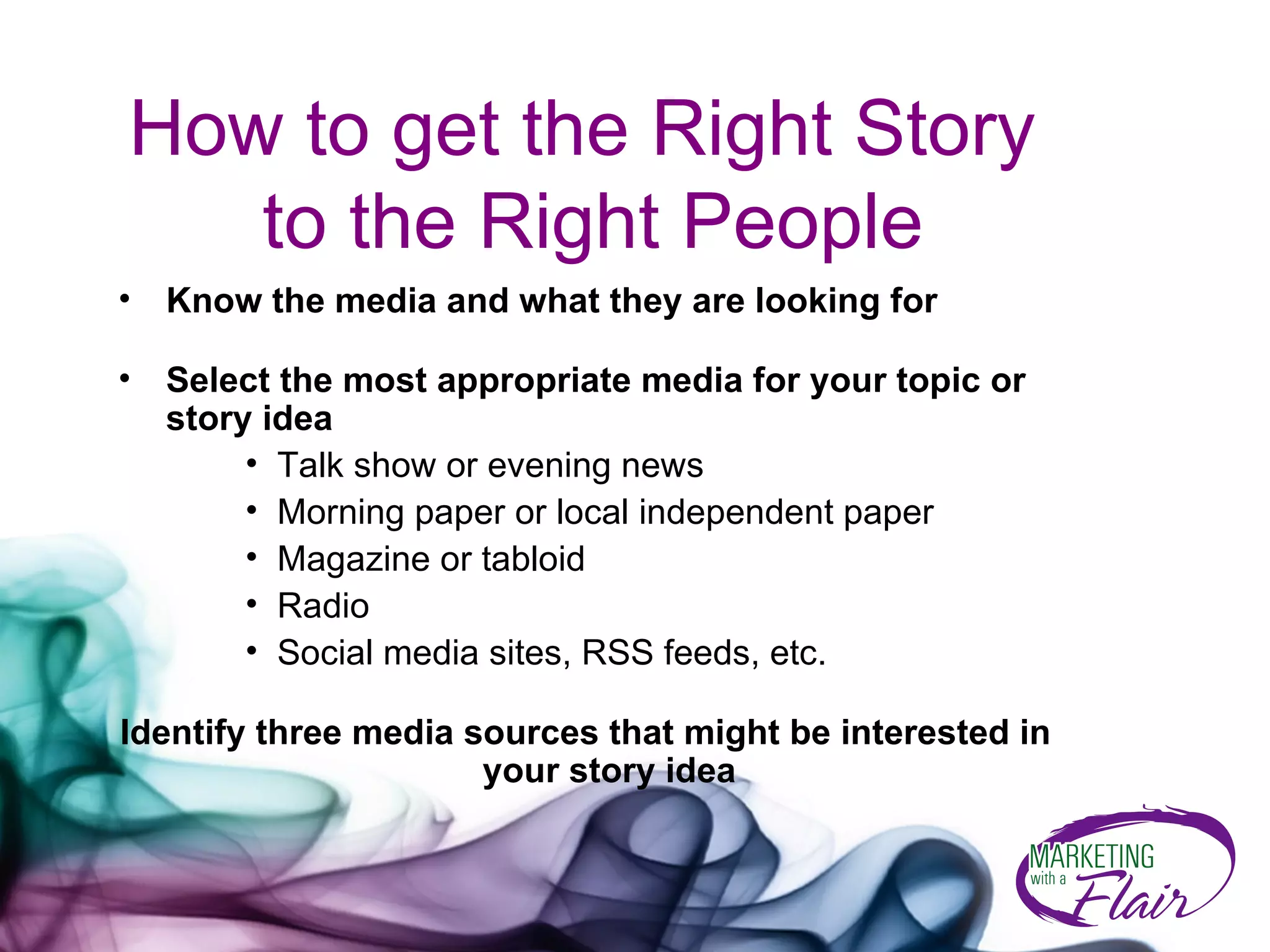 How to get the Right Story  to the Right People Know the media and what they are looking for Select the most appropriate media for your topic or story idea Talk show or evening news  Morning paper or local independent paper Magazine or tabloid Radio Social media sites, RSS feeds, etc. Identify three media sources that might be interested in your story idea 