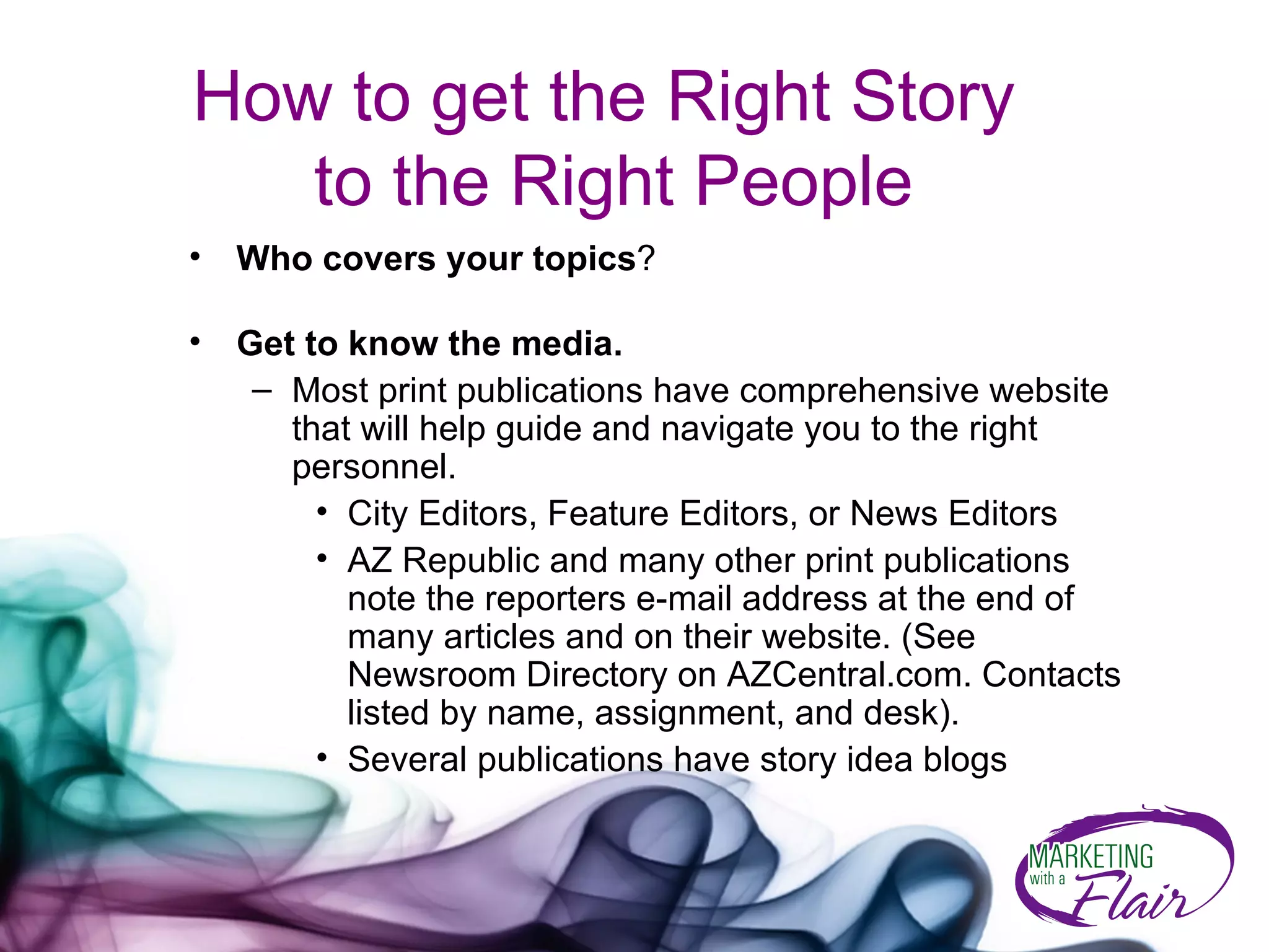 How to get the Right Story  to the Right People Who covers your topics ?  Get to know the media. Most print publications have comprehensive website that will help guide and navigate you to the right personnel. City Editors, Feature Editors, or News Editors  AZ Republic and many other print publications note the reporters e-mail address at the end of many articles and on their website. (See Newsroom Directory on AZCentral.com. Contacts listed by name, assignment, and desk). Several publications have story idea blogs 