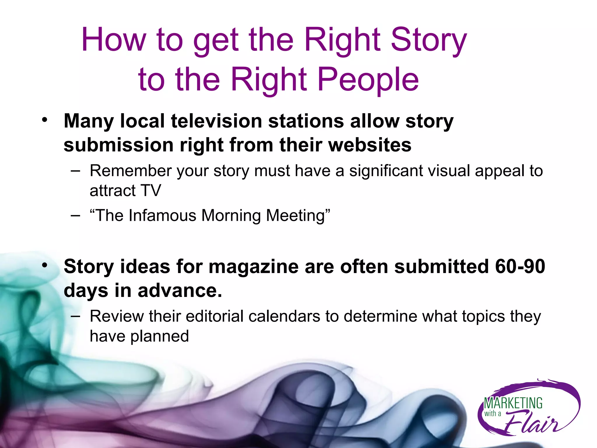 How to get the Right Story  to the Right People Many local television stations allow story submission right from their websites  Remember your story must have a significant visual appeal to attract TV “ The Infamous Morning Meeting” Story ideas for magazine are often submitted 60-90 days in advance.  Review their editorial calendars to determine what topics they have planned 