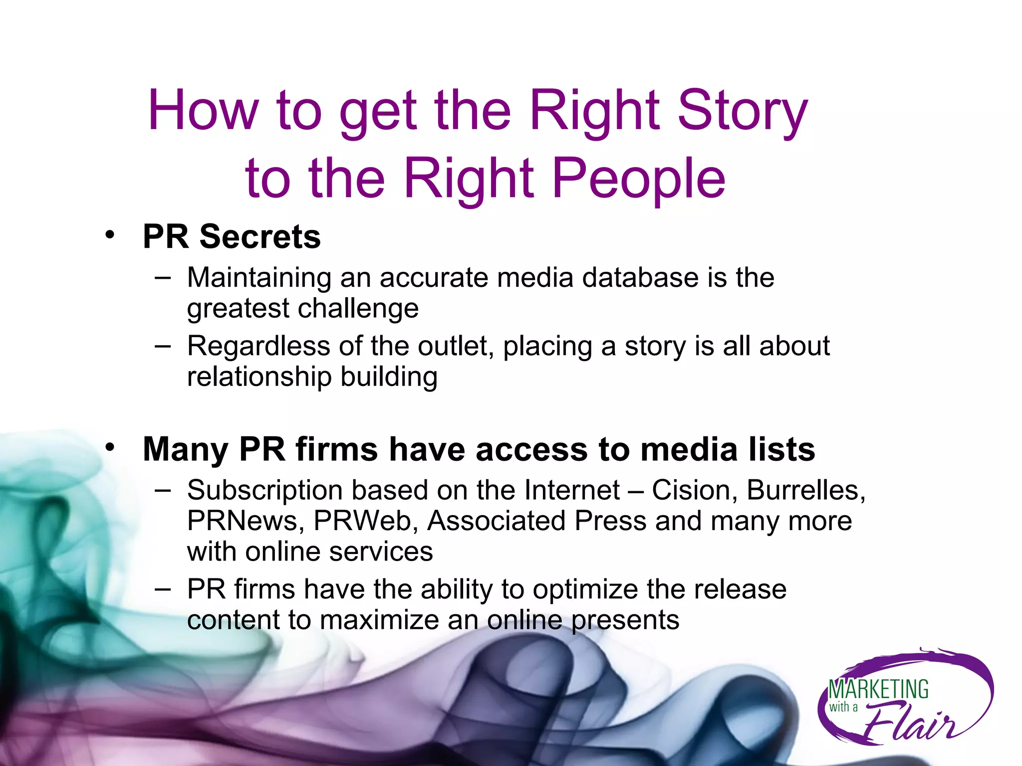 How to get the Right Story  to the Right People PR Secrets   Maintaining an accurate media database is the greatest challenge Regardless of the outlet, placing a story is all about relationship building Many PR firms have access to media lists Subscription based on the Internet – Cision, Burrelles, PRNews, PRWeb, Associated Press and many more with online services PR firms have the ability to optimize the release content to maximize an online presents 