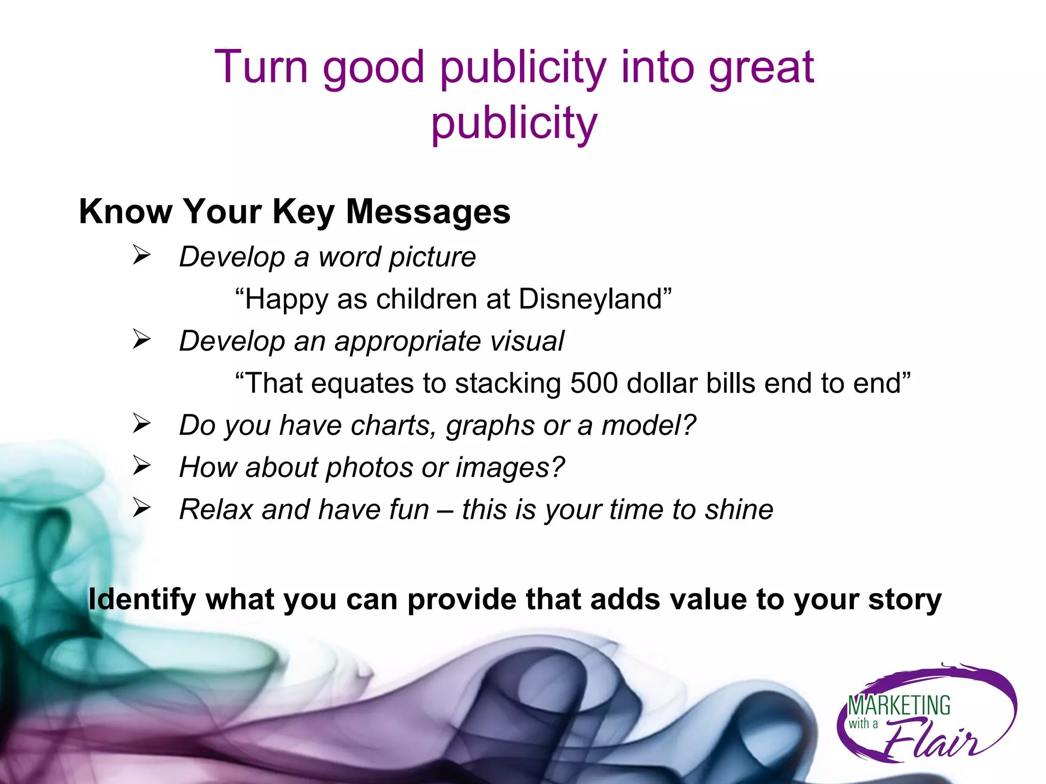 Turn good publicity into great publicity Know Your Key Messages  Develop a word picture   “Happy as children at Disneyland” Develop an appropriate visual   “That equates to stacking 500 dollar bills end to end” Do you have charts, graphs or a model? How about photos or images? Relax and have fun – this is your time to shine Identify what you can provide that adds value to your story 