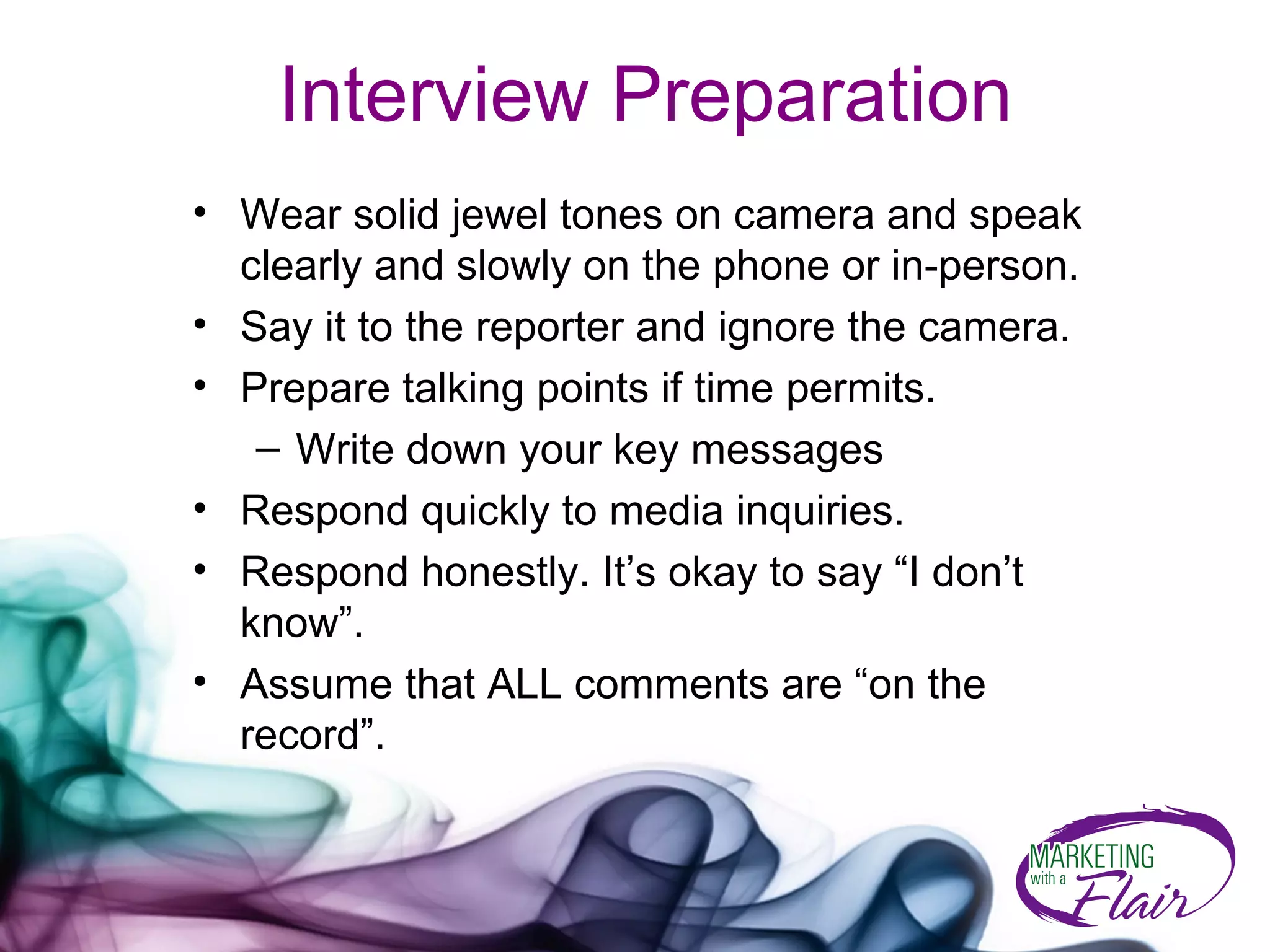 Interview Preparation   Wear solid jewel tones on camera and speak clearly and slowly on the phone or in-person. Say it to the reporter and ignore the camera. Prepare talking points if time permits. Write down your key messages Respond quickly to media inquiries.  Respond honestly. It’s okay to say “I don’t know”. Assume that ALL comments are “on the record”. 