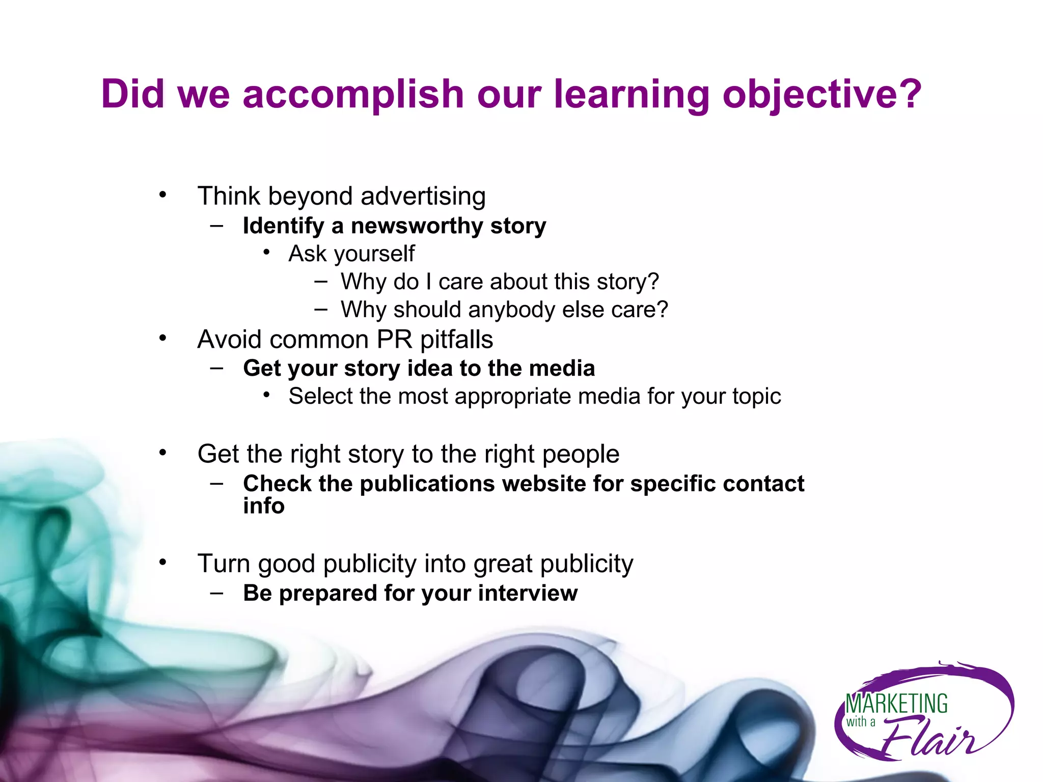 Did we accomplish our learning objective? Think beyond advertising  Identify a newsworthy story Ask yourself Why do I care about this story?  Why should anybody else care? Avoid common PR pitfalls Get your story idea to the media   Select the most appropriate media for your topic Get the right story to the right people Check the publications website for specific contact info Turn good publicity into great publicity Be prepared for your interview 