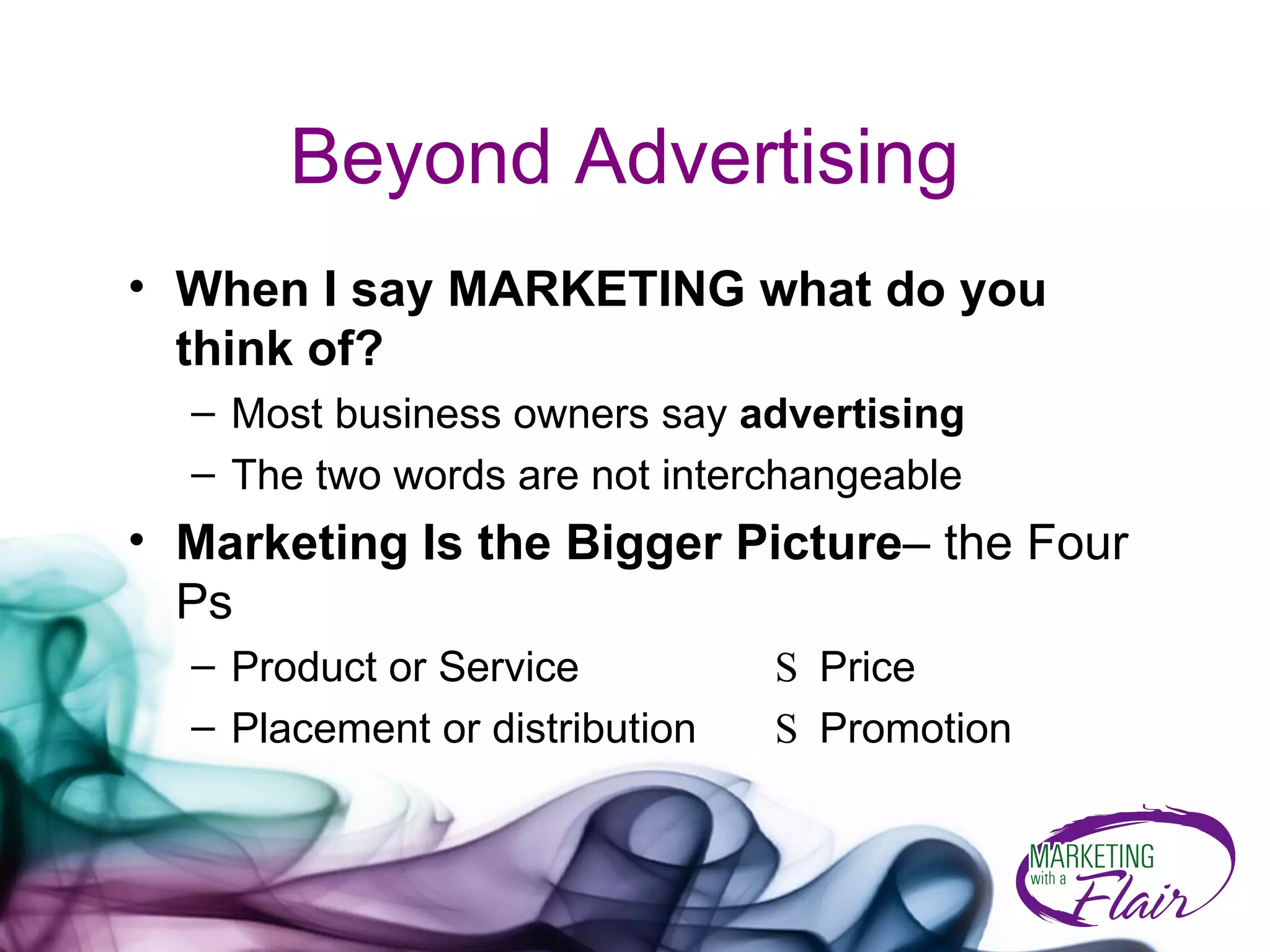 Beyond Advertising When I say MARKETING what do you think of?   Most business owners say  advertising The two words are not interchangeable  Marketing Is the Bigger Picture – the Four Ps Product or Service   S  Price  Placement or distribution    S  Promotion  