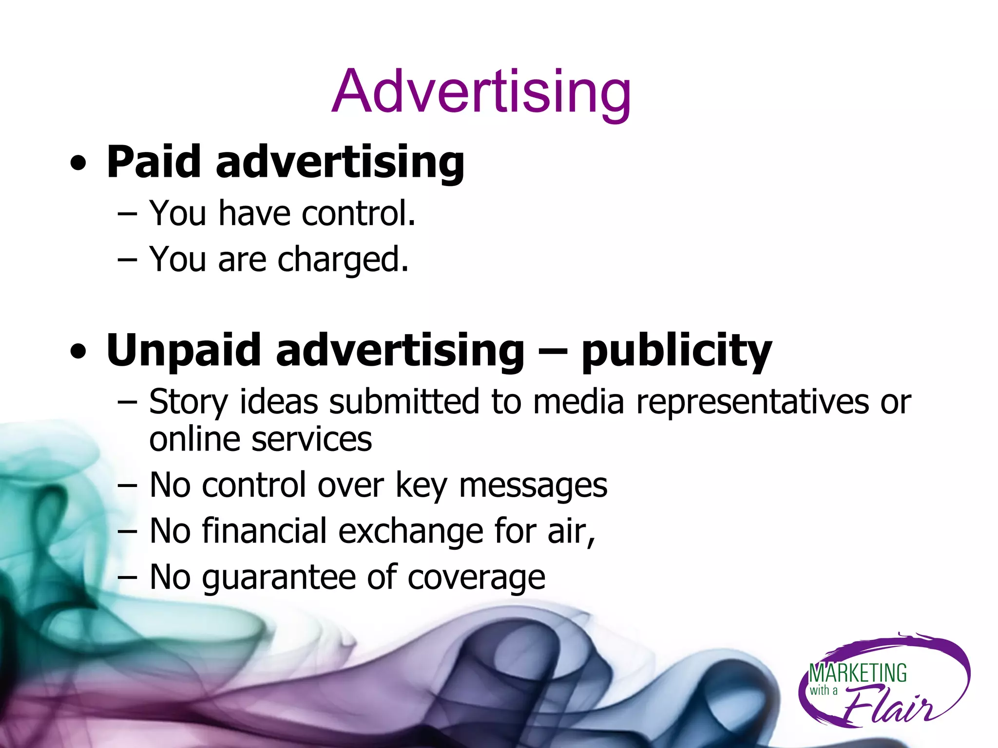 Advertising Paid advertising You have control.  You are charged.  Unpaid advertising – publicity Story ideas submitted to media representatives or online services No control over key messages No financial exchange for air, No guarantee of coverage 