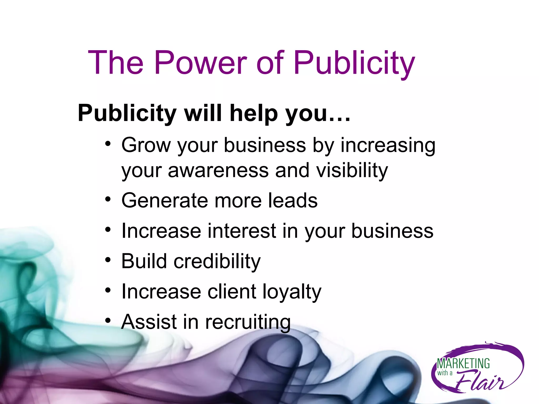 The Power of Publicity Publicity will help you… Grow your business by increasing your awareness and visibility Generate more leads Increase interest in your business  Build credibility Increase client loyalty Assist in recruiting 