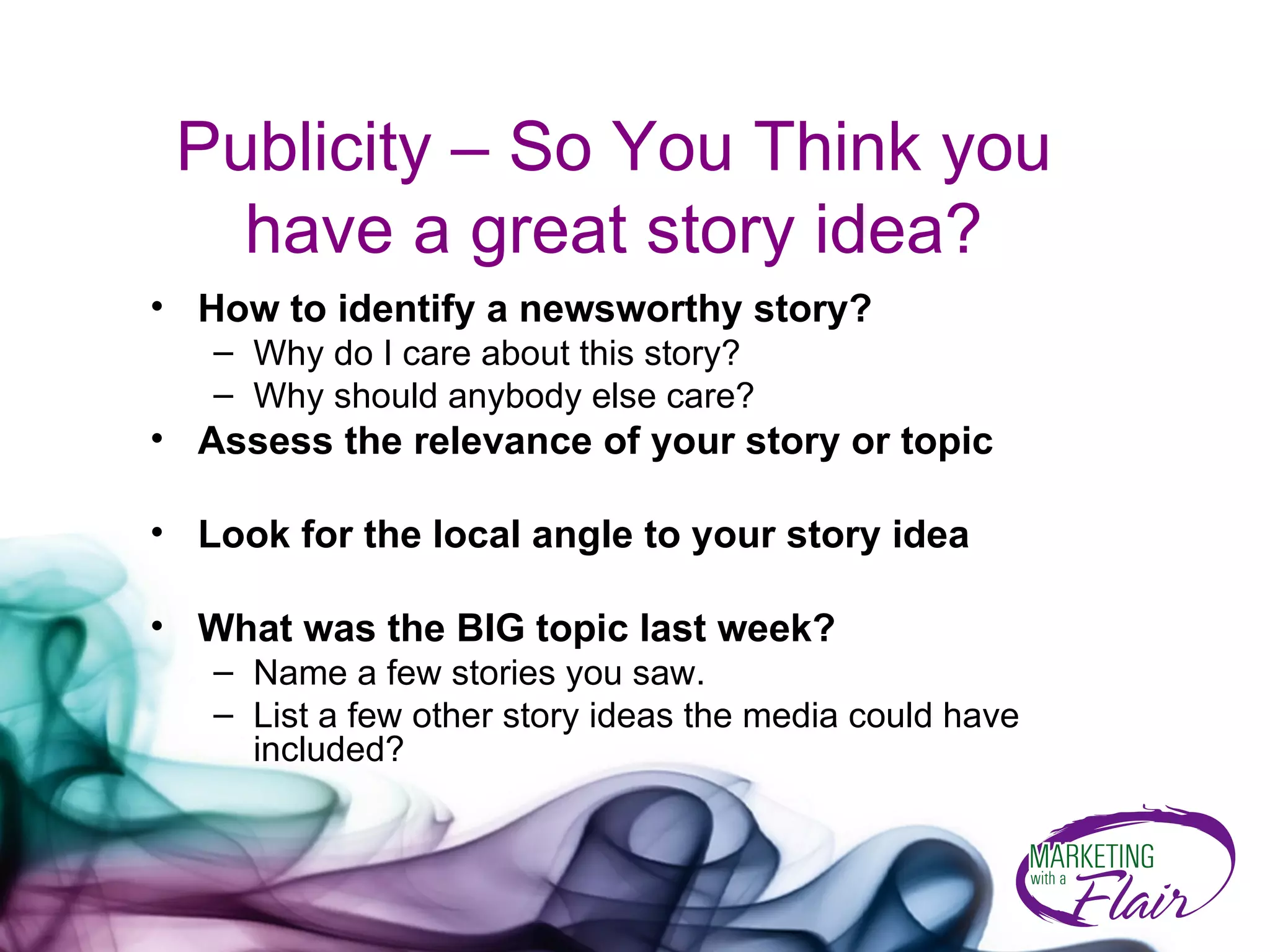 Publicity – So You Think you have a great story idea? How to identify a newsworthy story? Why do I care about this story?  Why should anybody else care? Assess the relevance of your story or topic Look for the local angle to your story idea What was the BIG topic last week? Name a few stories you saw. List a few other story ideas the media could have included? 