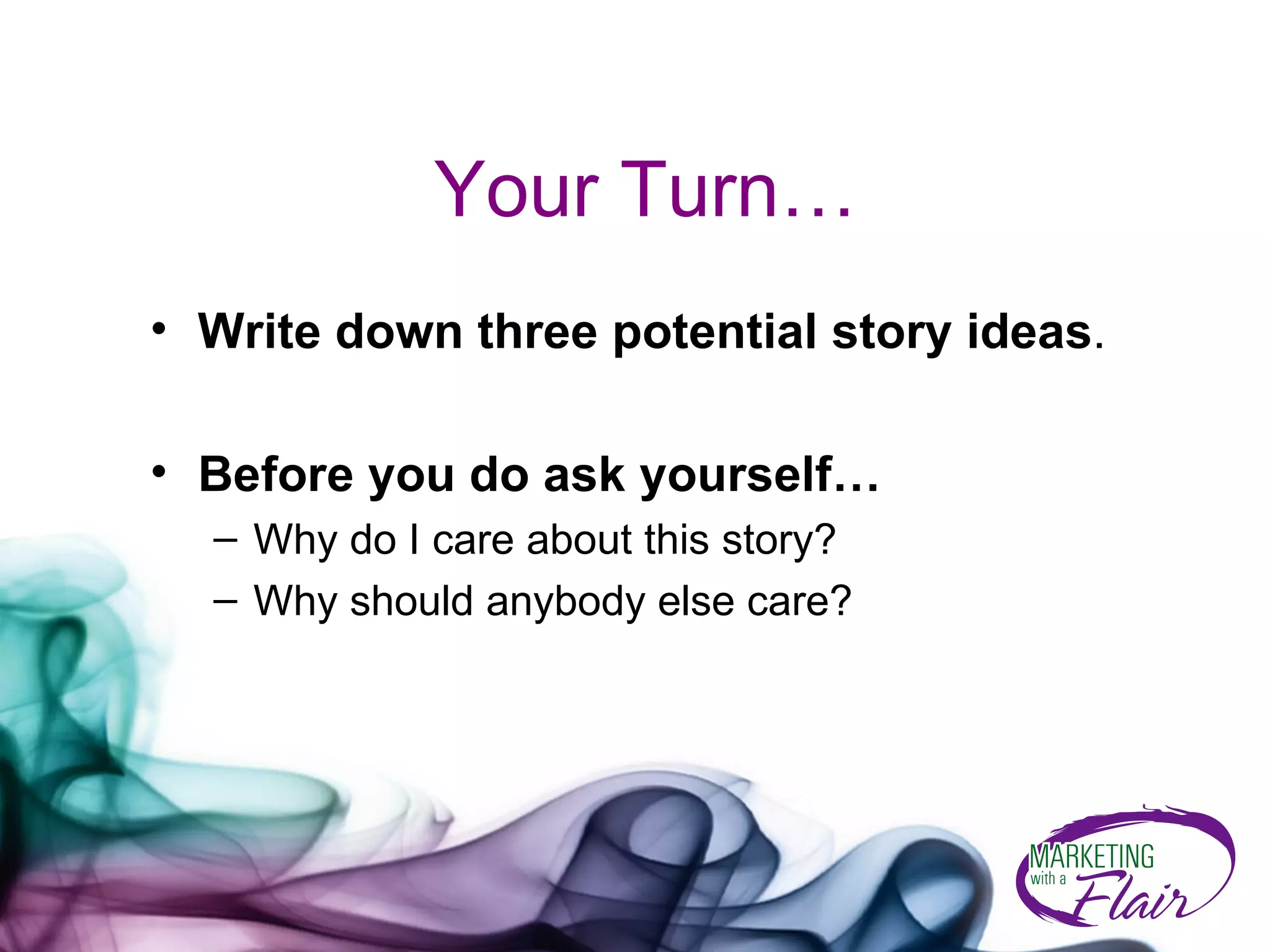 Your Turn… Write down three potential story ideas . Before you do ask yourself… Why do I care about this story?  Why should anybody else care? 