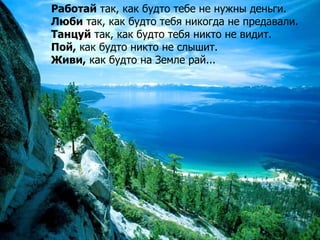 Работай так, как будто тебе не нужны деньги.
Люби так, как будто тебя никогда не предавали.
Танцуй так, как будто тебя ник...