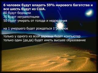 6 человек будут владеть 59% мирового багатства и
все шесть будут из США.
80 будут бедными
70 будут неграмотными
50 будут у...