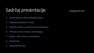 Sadržaj prezentacije (utrajanju45min)
1. Komunikacija informatičkog društva
2. Početak društvenih mreža
3. Važnost mreža u suvremenom poslovanju
4. Primjena novih medija i tehnologija
5. Dobre i loše strane umrežavanja
6. Budućnost
7. Zaključak/Pitanja
 